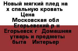 Новый мягкий плед на 2-х спальную кровать. › Цена ­ 1 700 - Московская обл., Егорьевский р-н, Егорьевск г. Домашняя утварь и предметы быта » Интерьер   